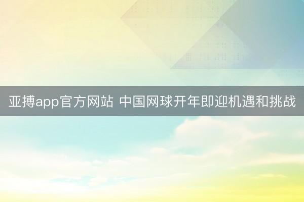 亚搏app官方网站 中国网球开年即迎机遇和挑战