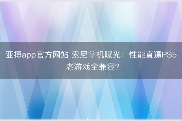 亚搏app官方网站 索尼掌机曝光：性能直逼PS5 老游戏全兼容?