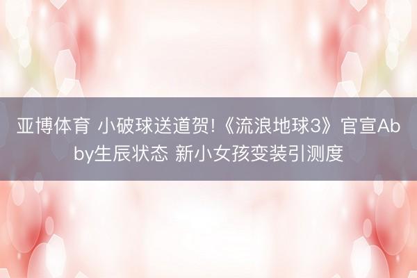 亚博体育 小破球送道贺!《流浪地球3》官宣Abby生辰状态 新小女孩变装引测度