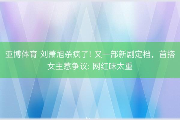 亚博体育 刘萧旭杀疯了! 又一部新剧定档，首搭女主惹争议: 网红味太重