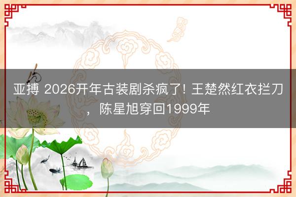 亚搏 2026开年古装剧杀疯了! 王楚然红衣拦刀，陈星旭穿回1999年