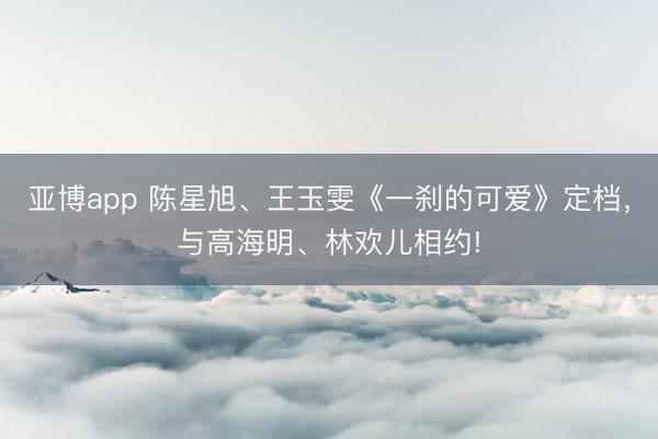 亚博app 陈星旭、王玉雯《一刹的可爱》定档，与高海明、林欢儿相约!