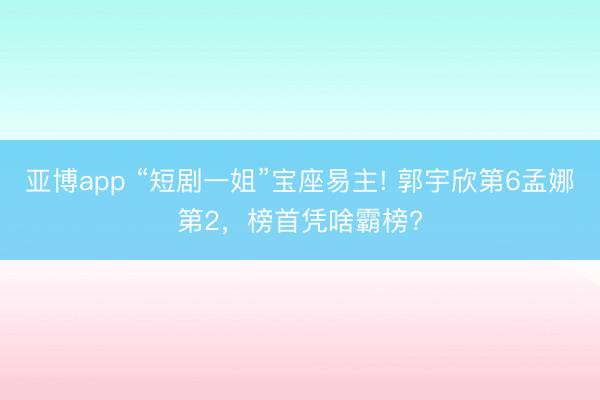 亚博app “短剧一姐”宝座易主! 郭宇欣第6孟娜第2，榜首凭啥霸榜?