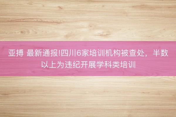亚搏 最新通报!四川6家培训机构被查处，半数以上为违纪开展学科类培训