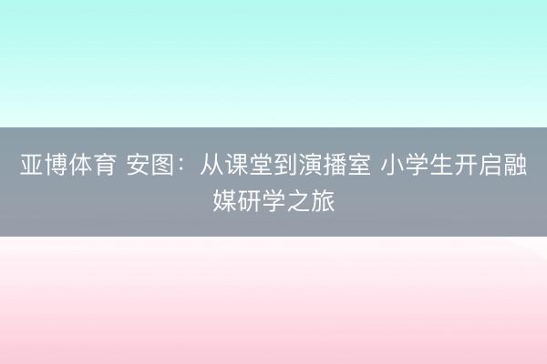 亚博体育 安图：从课堂到演播室 小学生开启融媒研学之旅