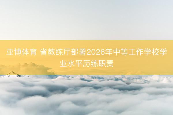 亚博体育 省教练厅部署2026年中等工作学校学业水平历练职责