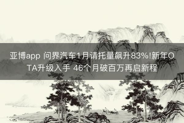 亚博app 问界汽车1月请托量飙升83%!新年OTA升级入手 46个月破百万再启新程