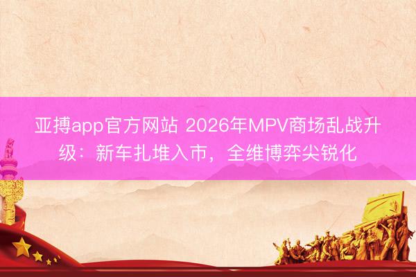 亚搏app官方网站 2026年MPV商场乱战升级：新车扎堆入市，全维博弈尖锐化