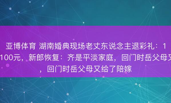 亚博体育 湖南婚典现场老丈东说念主退彩礼：18.8万只收100元，新郎恢复：齐是平淡家庭，回门时岳父母又给了陪嫁