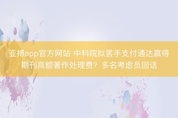 亚搏app官方网站 中科院拟罢手支付通达赢得期刊高额著作处理费?多名考虑员回话