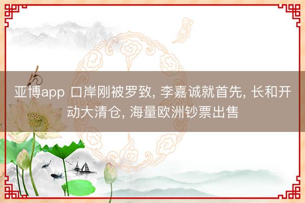 亚博app 口岸刚被罗致, 李嘉诚就首先, 长和开动大清仓, 海量欧洲钞票出售