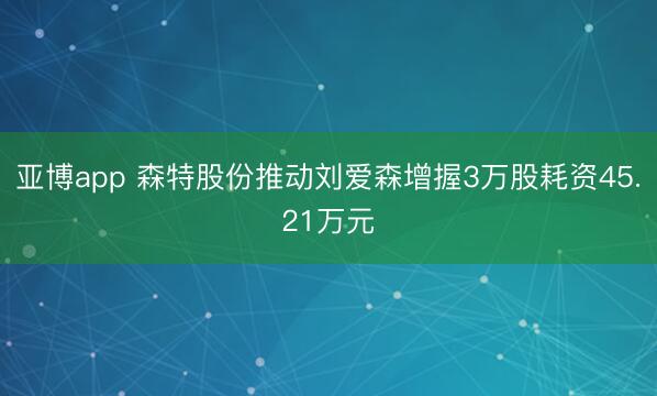亚博app 森特股份推动刘爱森增握3万股耗资45.21万元