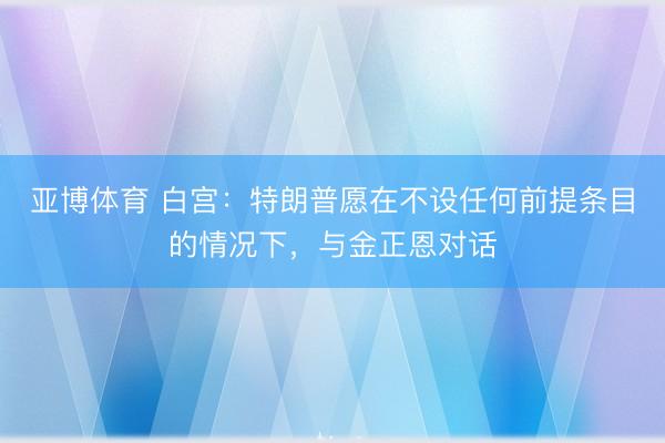 亚博体育 白宫：特朗普愿在不设任何前提条目的情况下，与金正恩对话