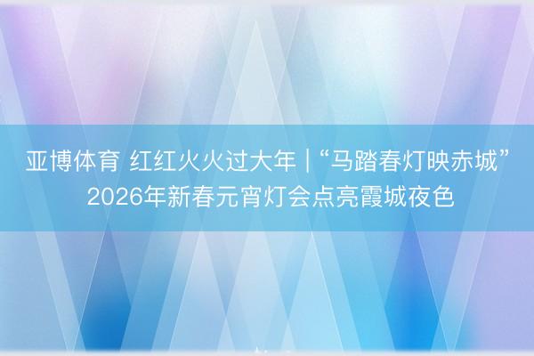 亚博体育 红红火火过大年 | “马踏春灯映赤城” 2026年新春元宵灯会点亮霞城夜色