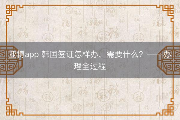 亚博app 韩国签证怎样办，需要什么？——办理全过程