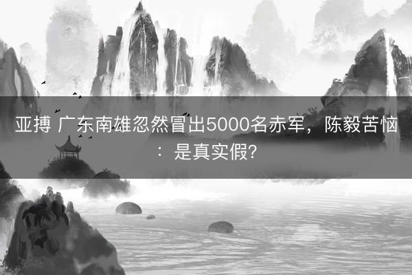 亚搏 广东南雄忽然冒出5000名赤军,陈毅苦恼:是真实假?