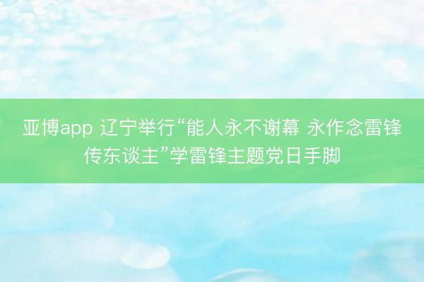 亚博app 辽宁举行“能人永不谢幕 永作念雷锋传东谈主”学雷锋主题党日手脚