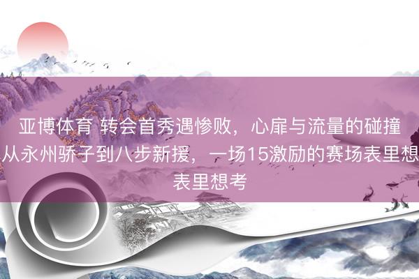亚博体育 转会首秀遇惨败,心扉与流量的碰撞:从永州骄子到八步新援,一场15激励的赛场表里想考