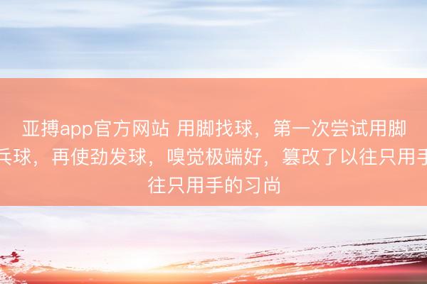 亚搏app官方网站 用脚找球,第一次尝试用脚踩住乒乓球,再使劲发球,嗅觉极端好,篡改了以往只用手的习尚