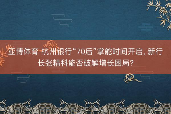 亚博体育 杭州银行“70后”掌舵时间开启， 新行长张精科能否破解增长困局?