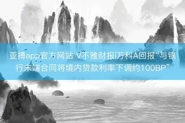 亚搏app官方网站 V不雅财报|万科A回报“与银行末端合同将境内贷款利率下调约100BP”