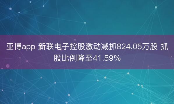 亚博app 新联电子控股激动减抓824.05万股 抓股比例降至41.59%