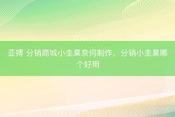 亚搏 分销商城小圭臬奈何制作，分销小圭臬哪个好用