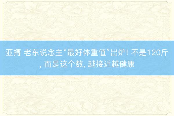 亚搏 老东说念主“最好体重值”出炉! 不是120斤， 而是这个数， 越接近越健康
