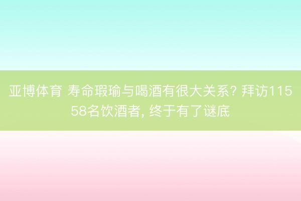 亚博体育 寿命瑕瑜与喝酒有很大关系? 拜访11558名饮酒者， 终于有了谜底