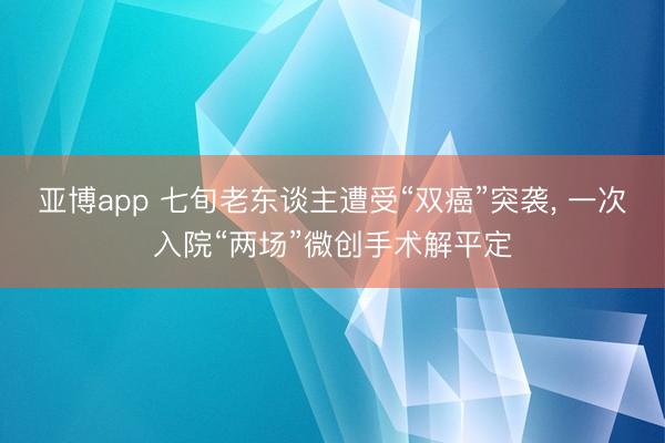 亚博app 七旬老东谈主遭受“双癌”突袭， 一次入院“两场”微创手术解平定