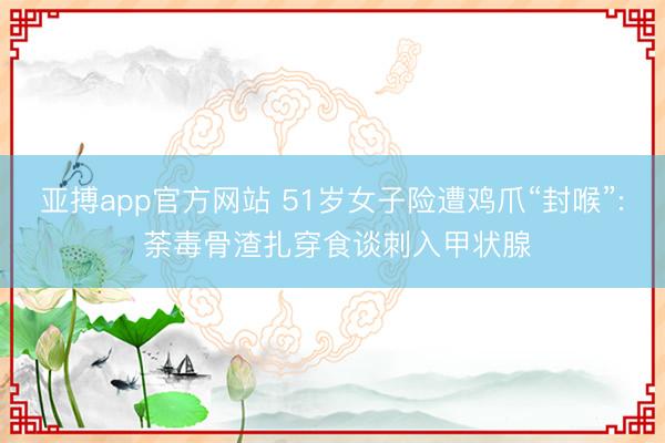 亚搏app官方网站 51岁女子险遭鸡爪“封喉”: 荼毒骨渣扎穿食谈刺入甲状腺