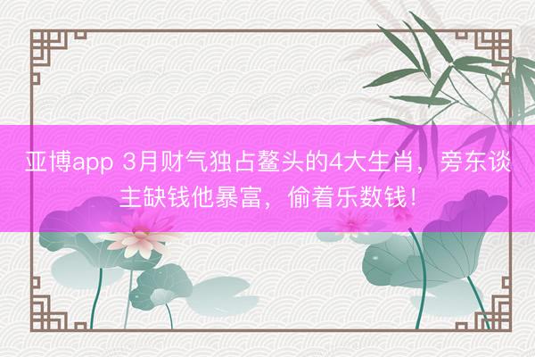 亚博app 3月财气独占鳌头的4大生肖，旁东谈主缺钱他暴富，偷着乐数钱！