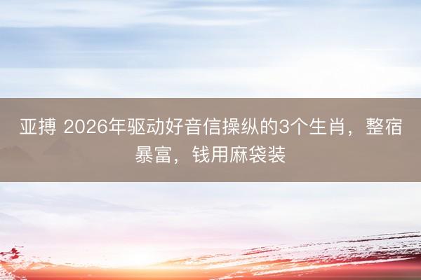 亚搏 2026年驱动好音信操纵的3个生肖，整宿暴富，钱用麻袋装
