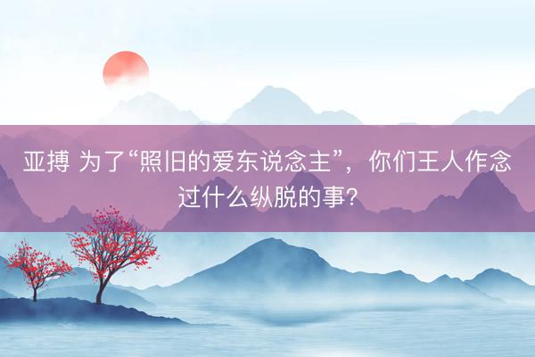 亚搏 为了“照旧的爱东说念主”，你们王人作念过什么纵脱的事？