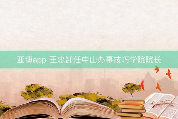 亚博app 王忠卸任中山办事技巧学院院长