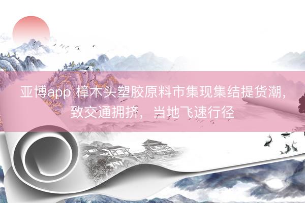 亚博app 樟木头塑胶原料市集现集结提货潮,致交通拥挤,当地飞速行径