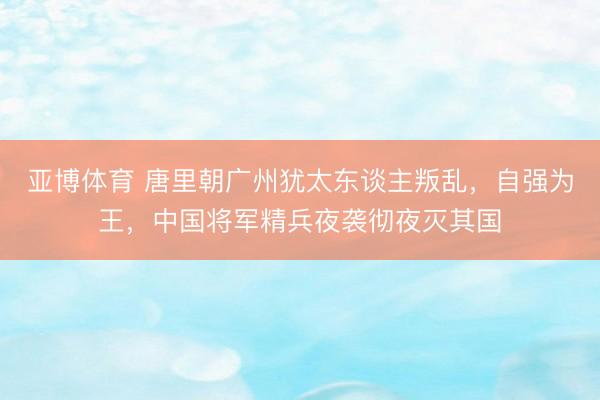 亚博体育 唐里朝广州犹太东谈主叛乱，自强为王，中国将军精兵夜袭彻夜灭其国