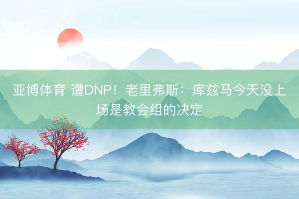 亚博体育 遭DNP！老里弗斯：库兹马今天没上场是教会组的决定