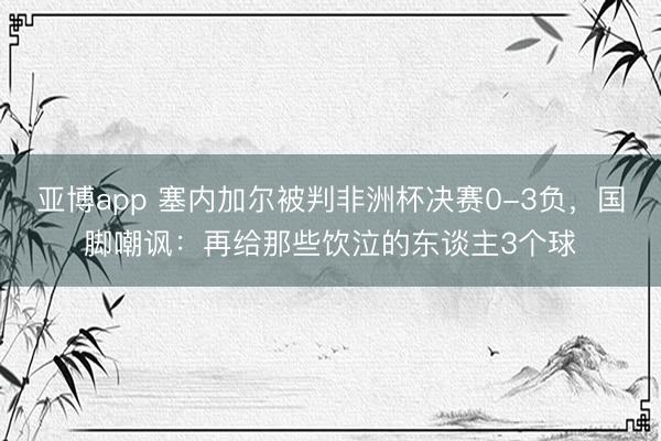 亚博app 塞内加尔被判非洲杯决赛0-3负，国脚嘲讽：再给那些饮泣的东谈主3个球