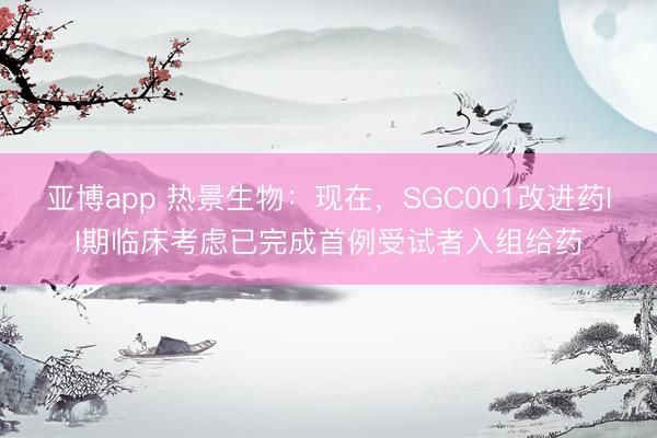 亚博app 热景生物：现在，SGC001改进药II期临床考虑已完成首例受试者入组给药