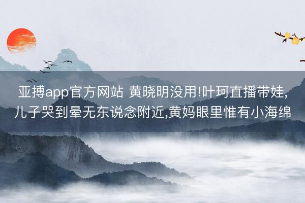 亚搏app官方网站 黄晓明没用!叶珂直播带娃，儿子哭到晕无东说念附近，黄妈眼里惟有小海绵