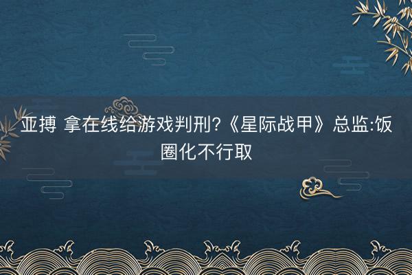 亚搏 拿在线给游戏判刑?《星际战甲》总监:饭圈化不行取