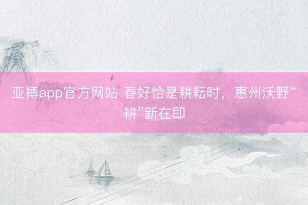 亚搏app官方网站 春好恰是耕耘时,惠州沃野“耕”新在即