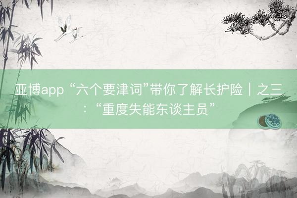 亚博app “六个要津词”带你了解长护险｜之三：“重度失能东谈主员”