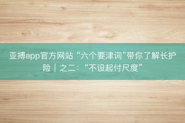 亚搏app官方网站 “六个要津词”带你了解长护险｜之二：“不设起付尺度”