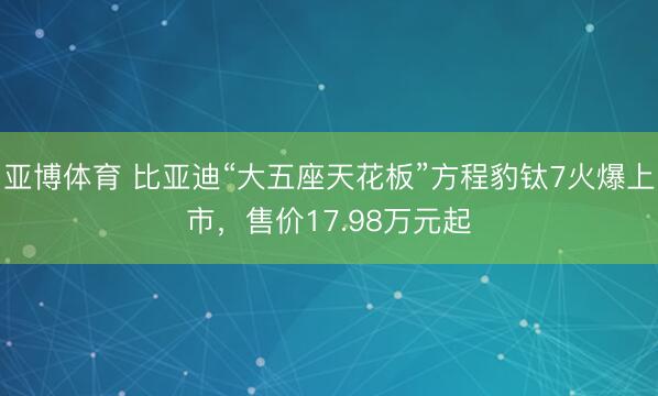 亚博体育 比亚迪“大五座天花板”方程豹钛7火爆上市，售价17.98万元起