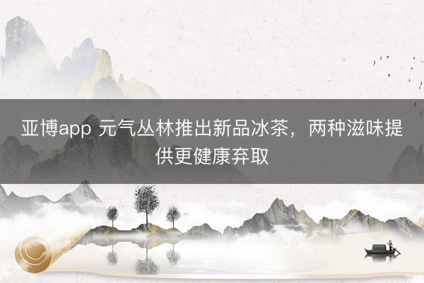 亚博app 元气丛林推出新品冰茶，两种滋味提供更健康弃取