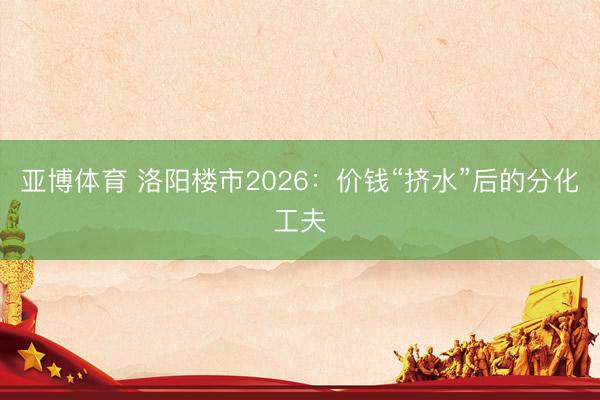 亚博体育 洛阳楼市2026：价钱“挤水”后的分化工夫