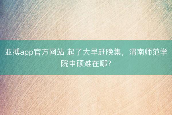 亚搏app官方网站 起了大早赶晚集，渭南师范学院申硕难在哪？