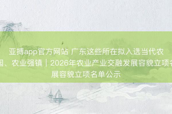 亚搏app官方网站 广东这些所在拟入选当代农业产业园、农业强镇|2026年农业产业交融发展容貌立项名单公示